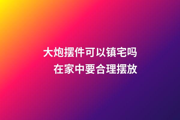 大炮摆件可以镇宅吗　在家中要合理摆放